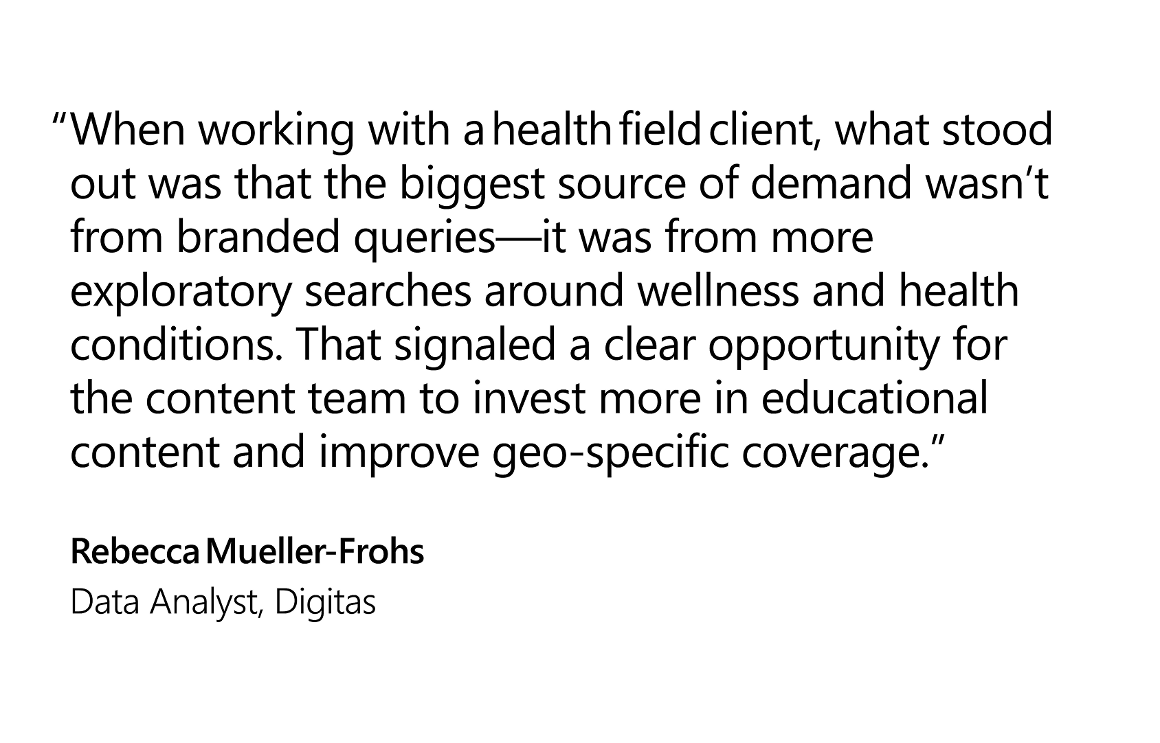 Quote that reads: “When working with a health field client, what stood out was that the biggest source of demand wasn’t from branded queries—it was from more exploratory searches around wellness and health conditions. That signaled a clear opportunity for the content team to invest more in educational content and improve geo‑specific coverage.”  —Rebecca Mueller-Frohs, Data Analyst, Digitas