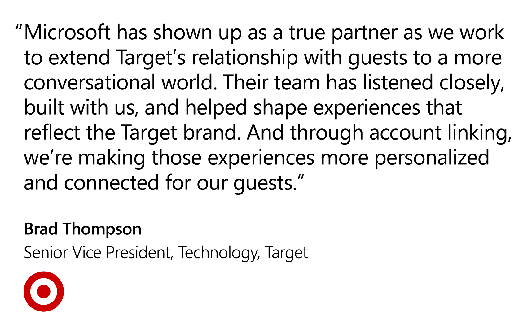 Quote that reads: “Microsoft has shown up as a true partner as we work to extend Target’s relationship with guests to a more conversational world. Their team has listened closely, built with us, and helped shape experiences that reflect the Target brand. And through account linking, we’re making those experiences more personalized and connected for our guests.”  — Brad Thompson, Senior Vice President, Technology, Target 