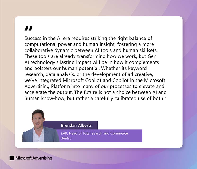 Quote by Brendan Alberts, EVP, Head of Total Search and Commerce dentsu:  "Success in the AI era requires striking the right balance of computational power and human insight, fostering a more collaborative dynamic between AI tools and human skillsets. These tools are already transforming how we work, but generative AI technology’s lasting impact will be in how it complements and bolsters our human potential. Whether its keyword research, data analysis, or the development of ad creative, we’ve integrated Microsoft Copilot and Copilot in the Microsoft Advertising Platform into many of our processes to elevate and accelerate the output. The future is not a choice between AI and human know-how, but rather a carefully calibrated use of both."